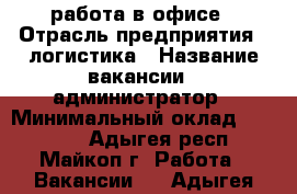 работа в офисе › Отрасль предприятия ­ логистика › Название вакансии ­ администратор › Минимальный оклад ­ 15 000 - Адыгея респ., Майкоп г. Работа » Вакансии   . Адыгея респ.